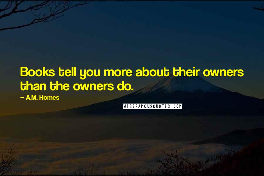 A.M. Homes Quotes: Books tell you more about their owners than the owners do.