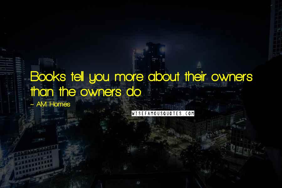 A.M. Homes Quotes: Books tell you more about their owners than the owners do.