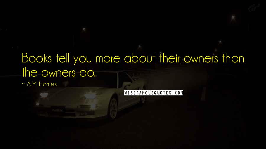 A.M. Homes Quotes: Books tell you more about their owners than the owners do.