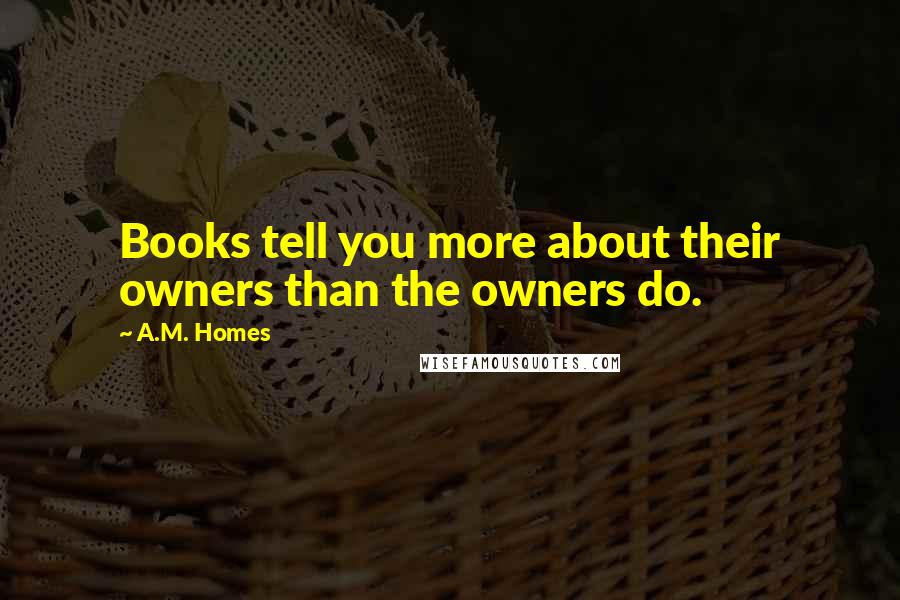 A.M. Homes Quotes: Books tell you more about their owners than the owners do.