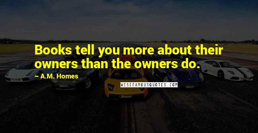 A.M. Homes Quotes: Books tell you more about their owners than the owners do.