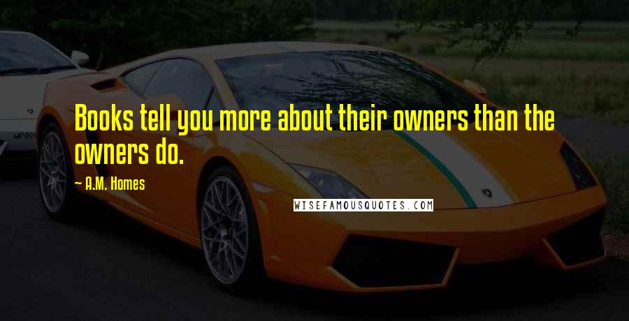 A.M. Homes Quotes: Books tell you more about their owners than the owners do.