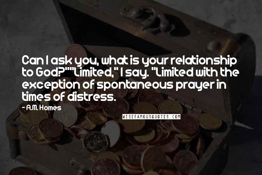 A.M. Homes Quotes: Can I ask you, what is your relationship to God?""Limited," I say. "Limited with the exception of spontaneous prayer in times of distress.