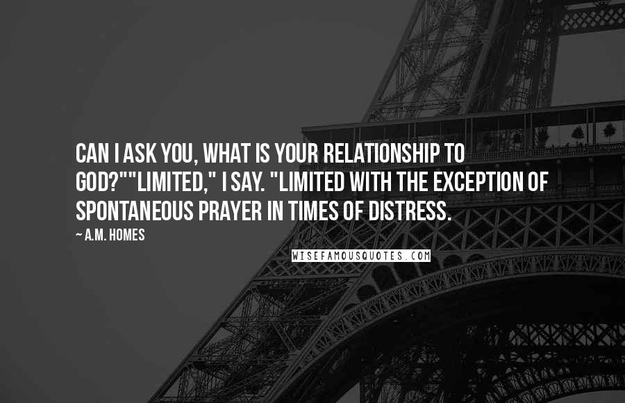 A.M. Homes Quotes: Can I ask you, what is your relationship to God?""Limited," I say. "Limited with the exception of spontaneous prayer in times of distress.