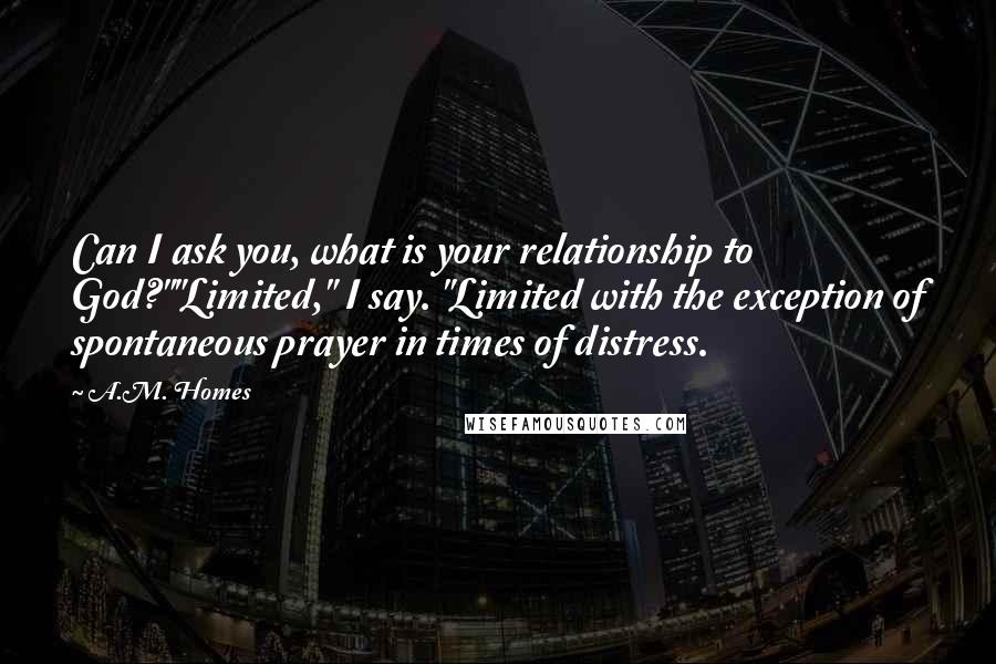 A.M. Homes Quotes: Can I ask you, what is your relationship to God?""Limited," I say. "Limited with the exception of spontaneous prayer in times of distress.