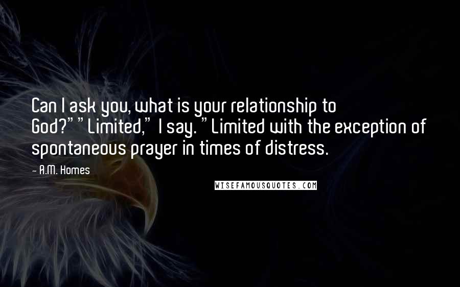 A.M. Homes Quotes: Can I ask you, what is your relationship to God?""Limited," I say. "Limited with the exception of spontaneous prayer in times of distress.