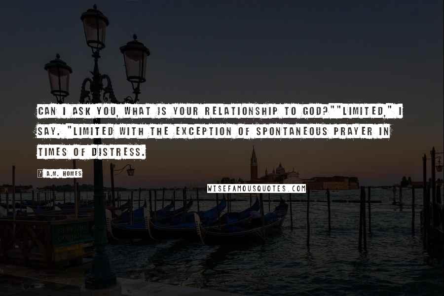 A.M. Homes Quotes: Can I ask you, what is your relationship to God?""Limited," I say. "Limited with the exception of spontaneous prayer in times of distress.