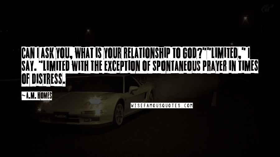 A.M. Homes Quotes: Can I ask you, what is your relationship to God?""Limited," I say. "Limited with the exception of spontaneous prayer in times of distress.