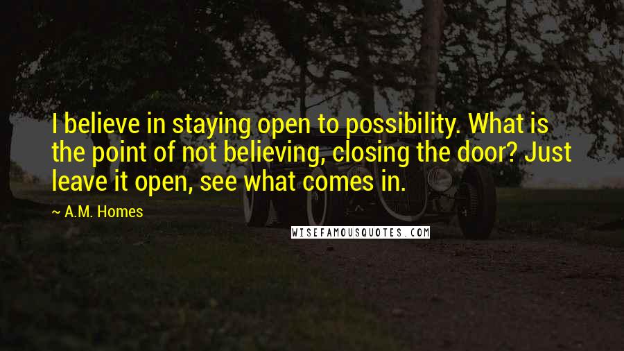 A.M. Homes Quotes: I believe in staying open to possibility. What is the point of not believing, closing the door? Just leave it open, see what comes in.