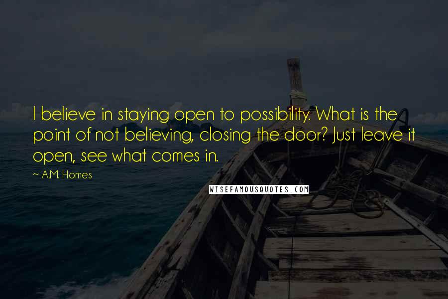 A.M. Homes Quotes: I believe in staying open to possibility. What is the point of not believing, closing the door? Just leave it open, see what comes in.