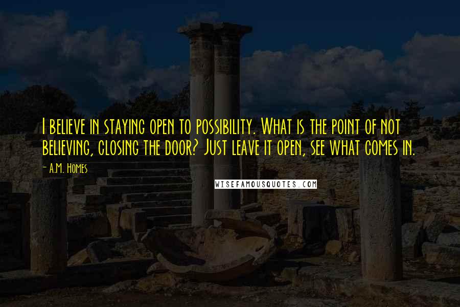 A.M. Homes Quotes: I believe in staying open to possibility. What is the point of not believing, closing the door? Just leave it open, see what comes in.