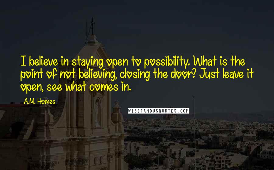 A.M. Homes Quotes: I believe in staying open to possibility. What is the point of not believing, closing the door? Just leave it open, see what comes in.