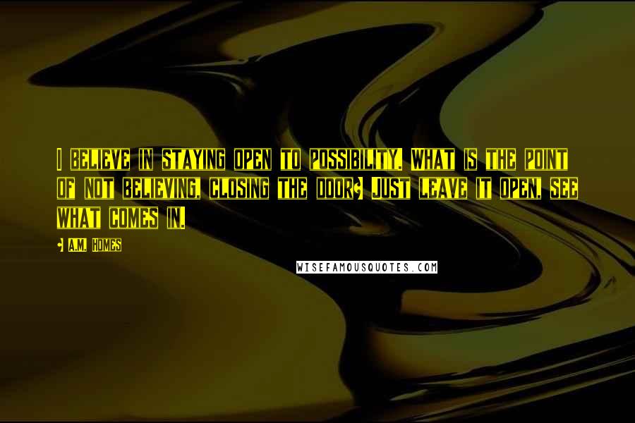 A.M. Homes Quotes: I believe in staying open to possibility. What is the point of not believing, closing the door? Just leave it open, see what comes in.