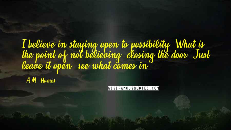 A.M. Homes Quotes: I believe in staying open to possibility. What is the point of not believing, closing the door? Just leave it open, see what comes in.