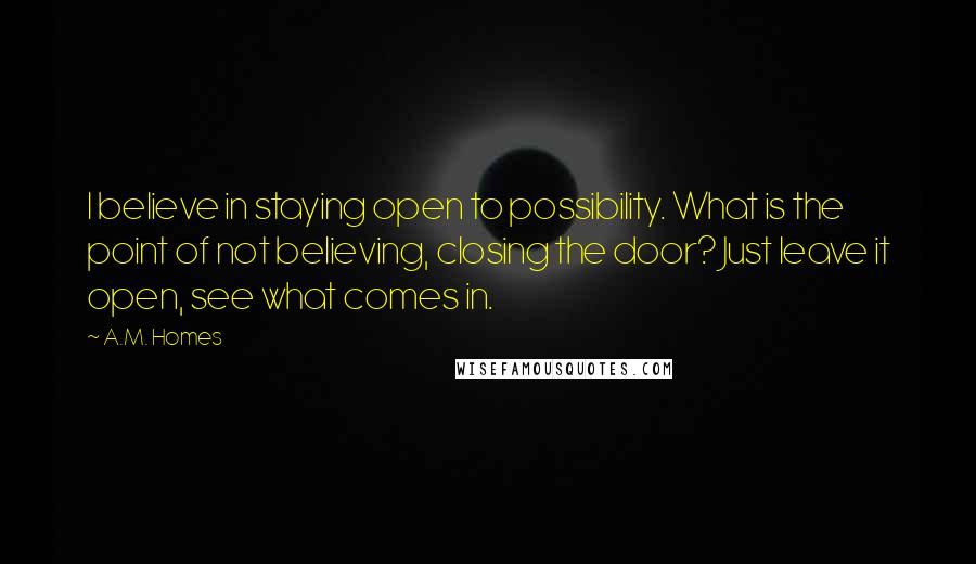 A.M. Homes Quotes: I believe in staying open to possibility. What is the point of not believing, closing the door? Just leave it open, see what comes in.