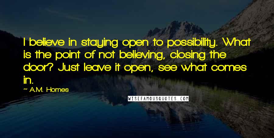 A.M. Homes Quotes: I believe in staying open to possibility. What is the point of not believing, closing the door? Just leave it open, see what comes in.