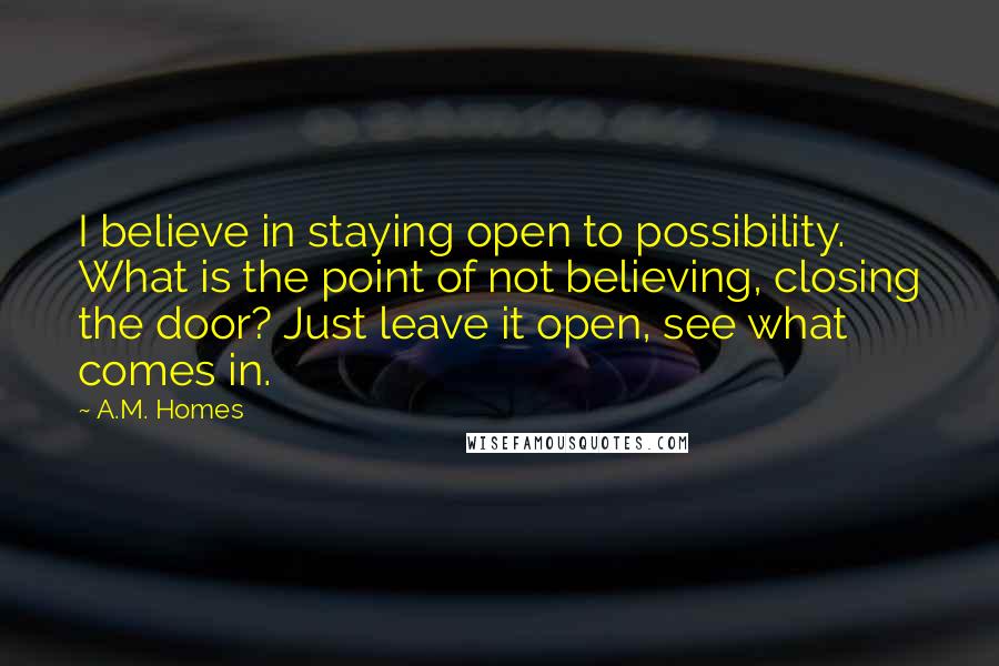 A.M. Homes Quotes: I believe in staying open to possibility. What is the point of not believing, closing the door? Just leave it open, see what comes in.