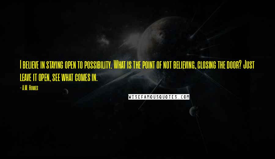 A.M. Homes Quotes: I believe in staying open to possibility. What is the point of not believing, closing the door? Just leave it open, see what comes in.