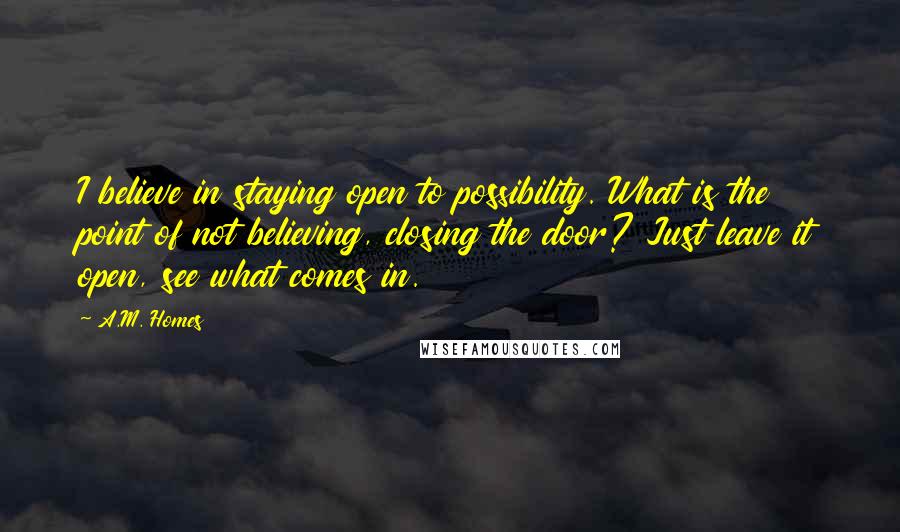 A.M. Homes Quotes: I believe in staying open to possibility. What is the point of not believing, closing the door? Just leave it open, see what comes in.