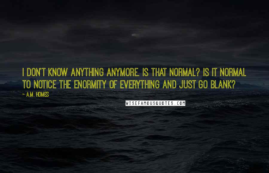 A.M. Homes Quotes: I don't know anything anymore. Is that normal? Is it normal to notice the enormity of everything and just go blank?