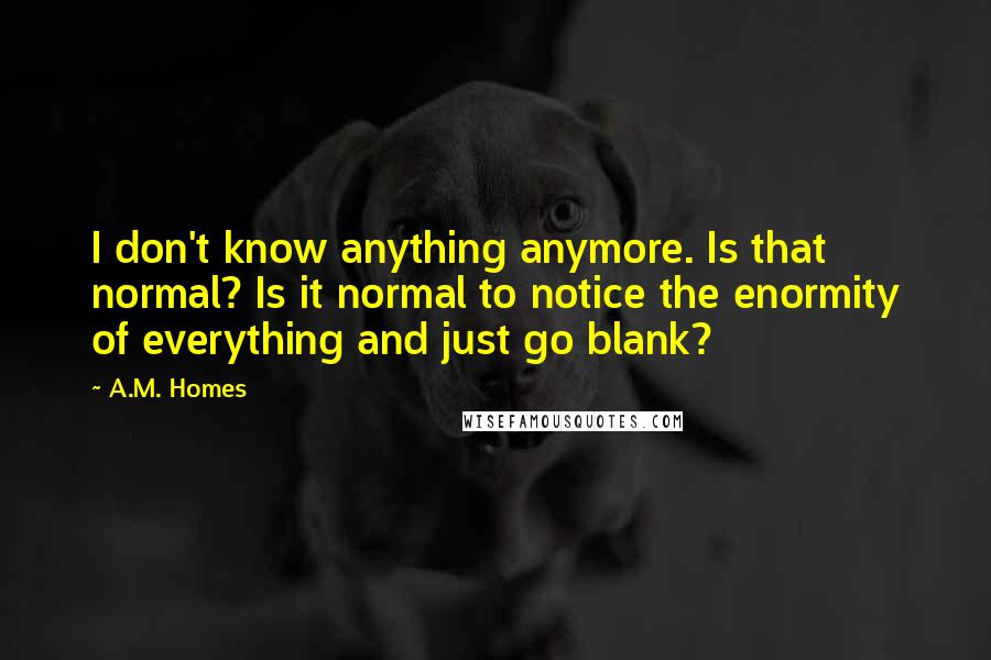 A.M. Homes Quotes: I don't know anything anymore. Is that normal? Is it normal to notice the enormity of everything and just go blank?
