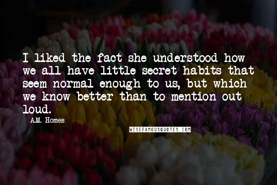 A.M. Homes Quotes: I liked the fact she understood how we all have little secret habits that seem normal enough to us, but which we know better than to mention out loud.