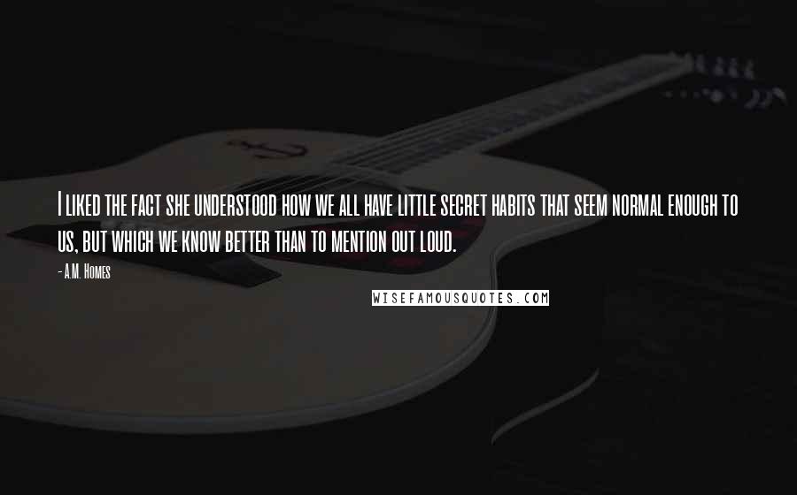 A.M. Homes Quotes: I liked the fact she understood how we all have little secret habits that seem normal enough to us, but which we know better than to mention out loud.