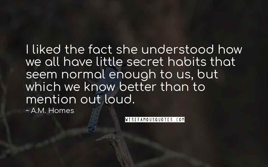 A.M. Homes Quotes: I liked the fact she understood how we all have little secret habits that seem normal enough to us, but which we know better than to mention out loud.