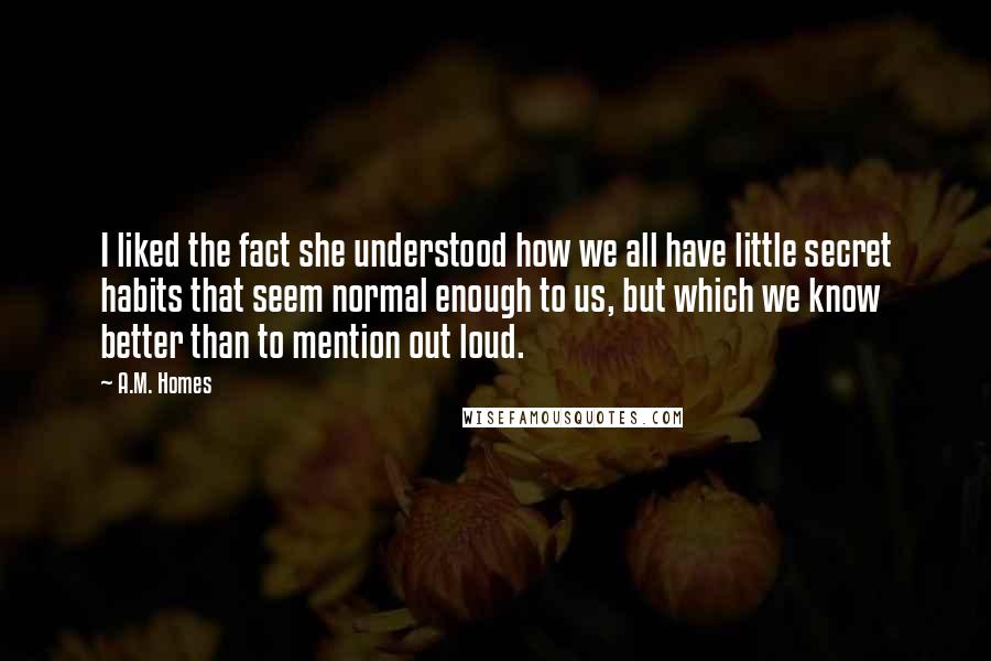 A.M. Homes Quotes: I liked the fact she understood how we all have little secret habits that seem normal enough to us, but which we know better than to mention out loud.