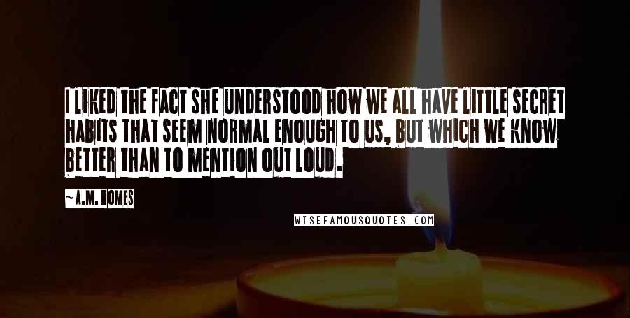 A.M. Homes Quotes: I liked the fact she understood how we all have little secret habits that seem normal enough to us, but which we know better than to mention out loud.