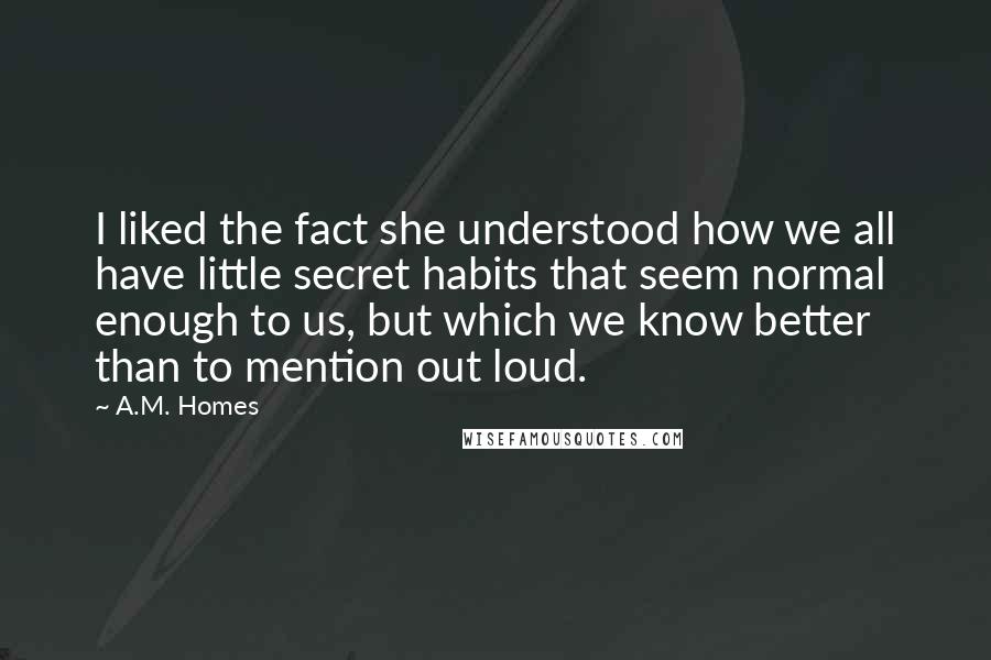 A.M. Homes Quotes: I liked the fact she understood how we all have little secret habits that seem normal enough to us, but which we know better than to mention out loud.