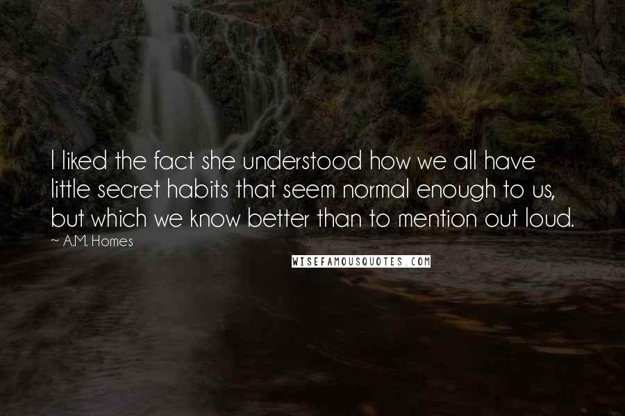 A.M. Homes Quotes: I liked the fact she understood how we all have little secret habits that seem normal enough to us, but which we know better than to mention out loud.