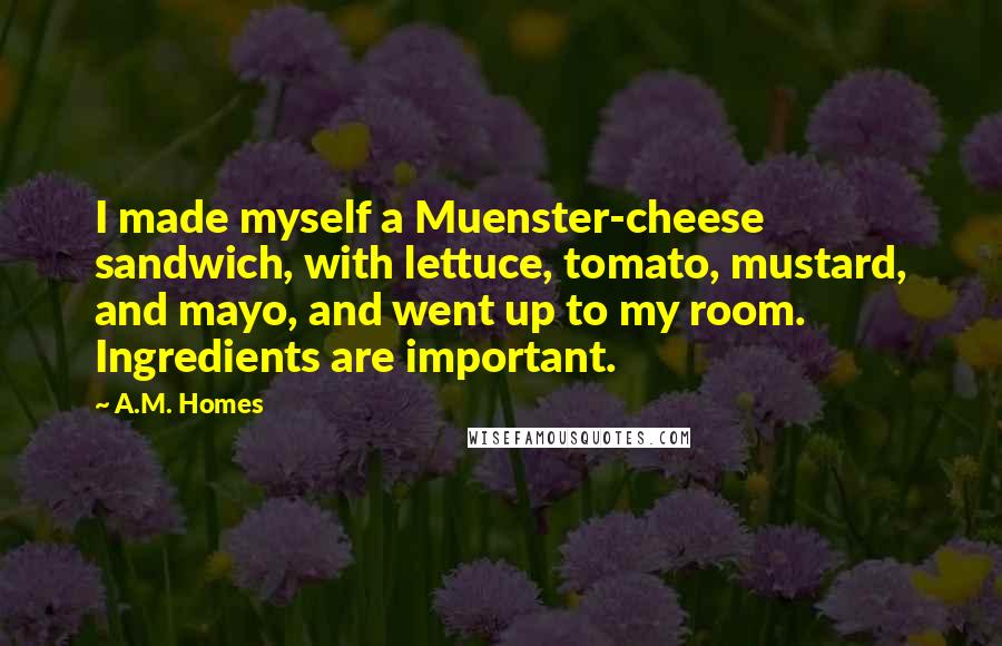 A.M. Homes Quotes: I made myself a Muenster-cheese sandwich, with lettuce, tomato, mustard, and mayo, and went up to my room. Ingredients are important.