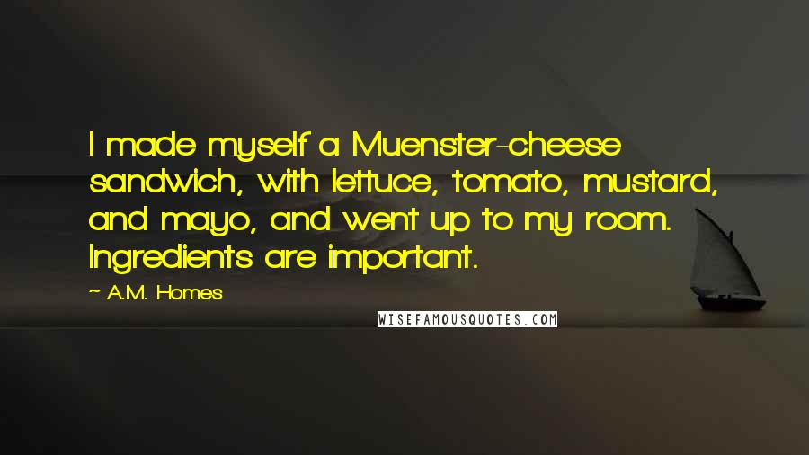 A.M. Homes Quotes: I made myself a Muenster-cheese sandwich, with lettuce, tomato, mustard, and mayo, and went up to my room. Ingredients are important.
