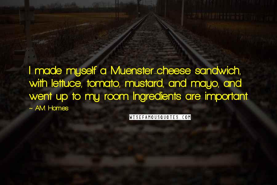 A.M. Homes Quotes: I made myself a Muenster-cheese sandwich, with lettuce, tomato, mustard, and mayo, and went up to my room. Ingredients are important.