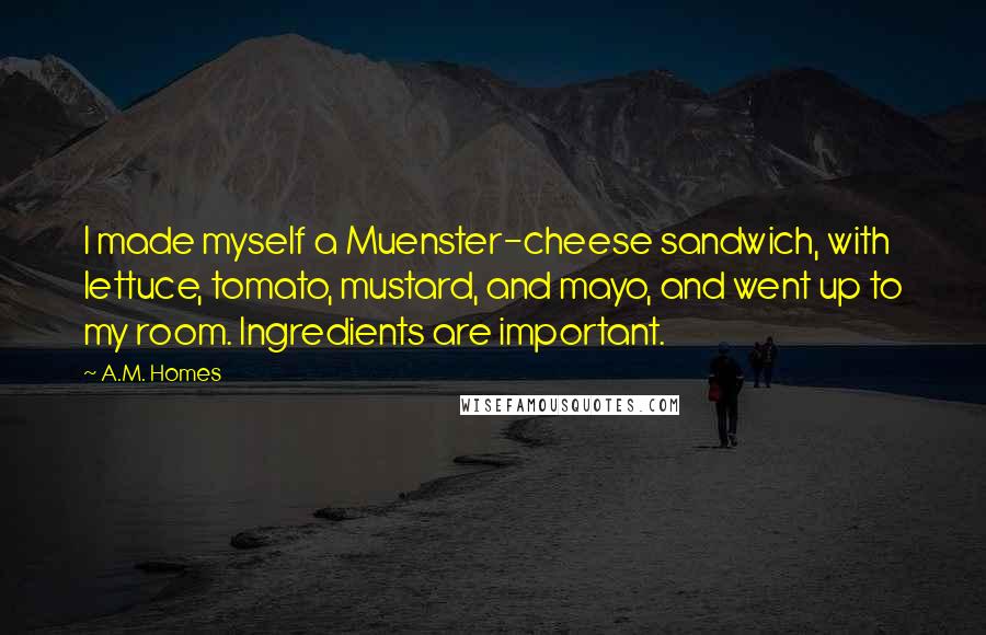 A.M. Homes Quotes: I made myself a Muenster-cheese sandwich, with lettuce, tomato, mustard, and mayo, and went up to my room. Ingredients are important.