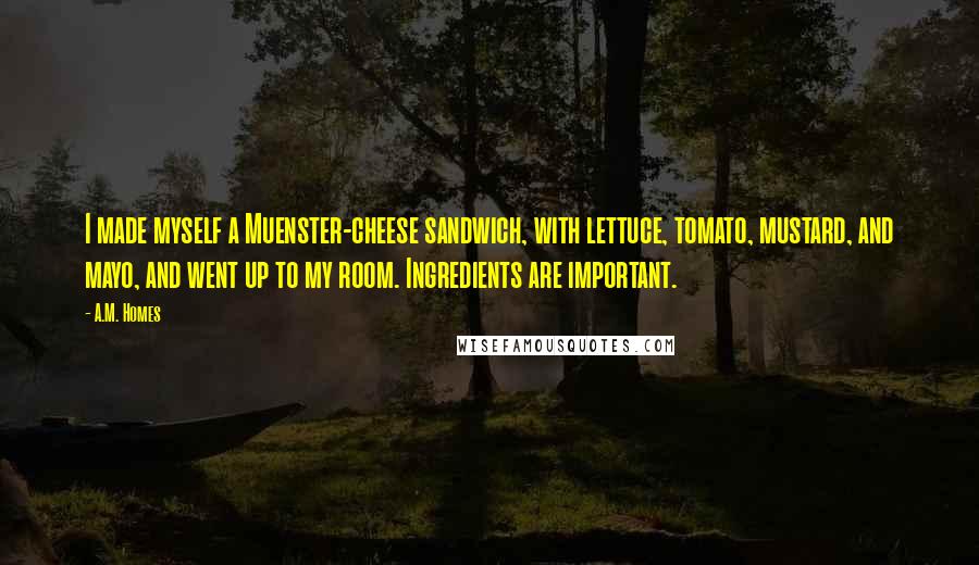 A.M. Homes Quotes: I made myself a Muenster-cheese sandwich, with lettuce, tomato, mustard, and mayo, and went up to my room. Ingredients are important.