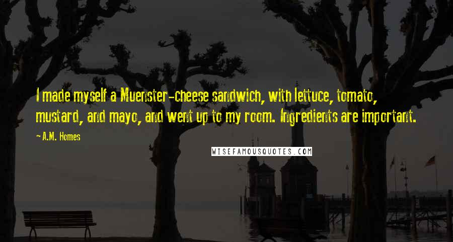 A.M. Homes Quotes: I made myself a Muenster-cheese sandwich, with lettuce, tomato, mustard, and mayo, and went up to my room. Ingredients are important.