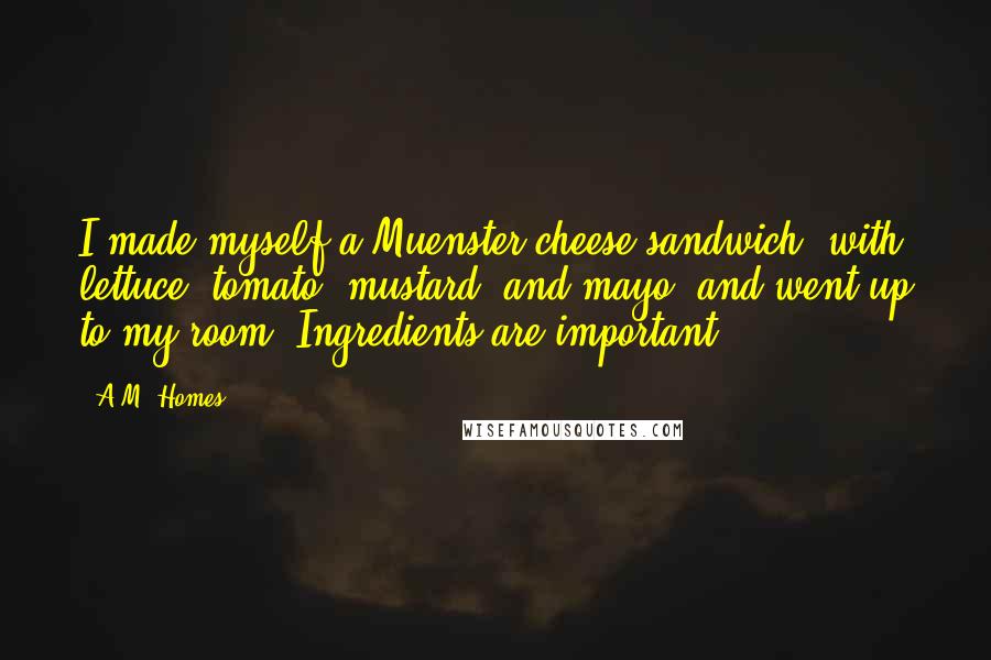 A.M. Homes Quotes: I made myself a Muenster-cheese sandwich, with lettuce, tomato, mustard, and mayo, and went up to my room. Ingredients are important.