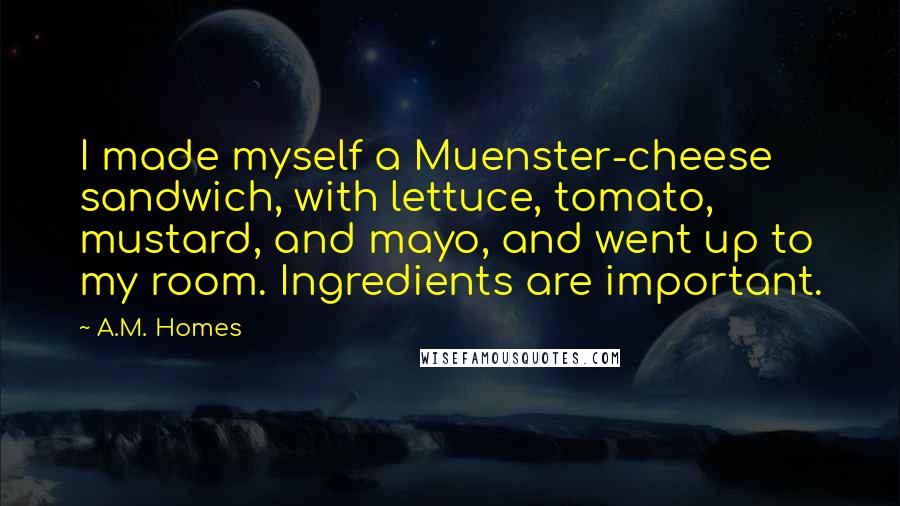 A.M. Homes Quotes: I made myself a Muenster-cheese sandwich, with lettuce, tomato, mustard, and mayo, and went up to my room. Ingredients are important.