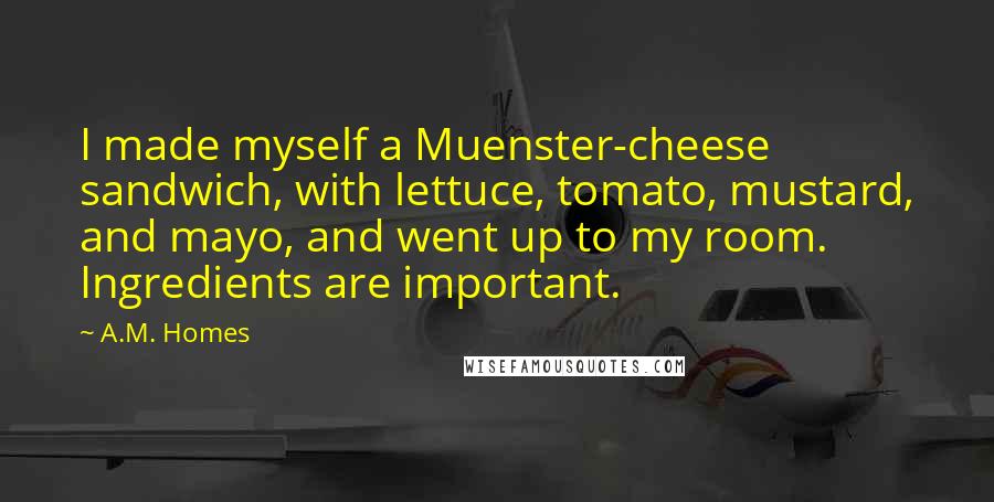 A.M. Homes Quotes: I made myself a Muenster-cheese sandwich, with lettuce, tomato, mustard, and mayo, and went up to my room. Ingredients are important.