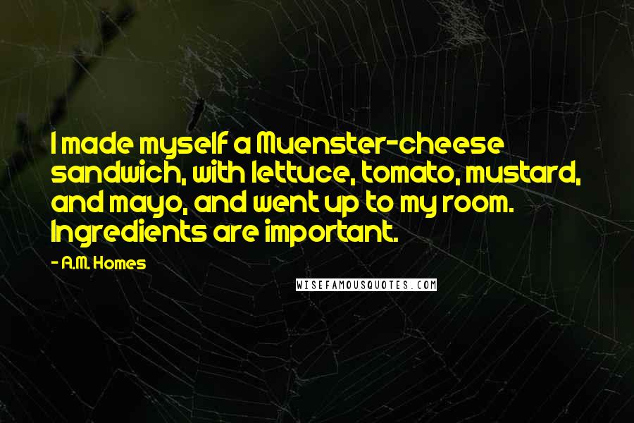 A.M. Homes Quotes: I made myself a Muenster-cheese sandwich, with lettuce, tomato, mustard, and mayo, and went up to my room. Ingredients are important.
