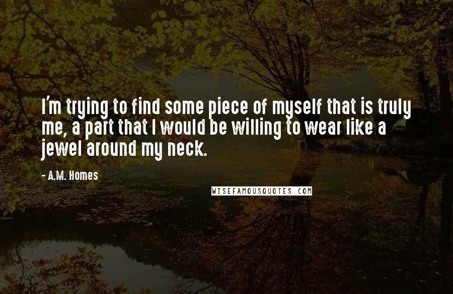 A.M. Homes Quotes: I'm trying to find some piece of myself that is truly me, a part that I would be willing to wear like a jewel around my neck.