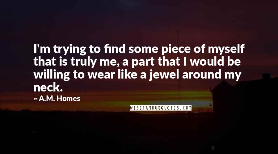 A.M. Homes Quotes: I'm trying to find some piece of myself that is truly me, a part that I would be willing to wear like a jewel around my neck.