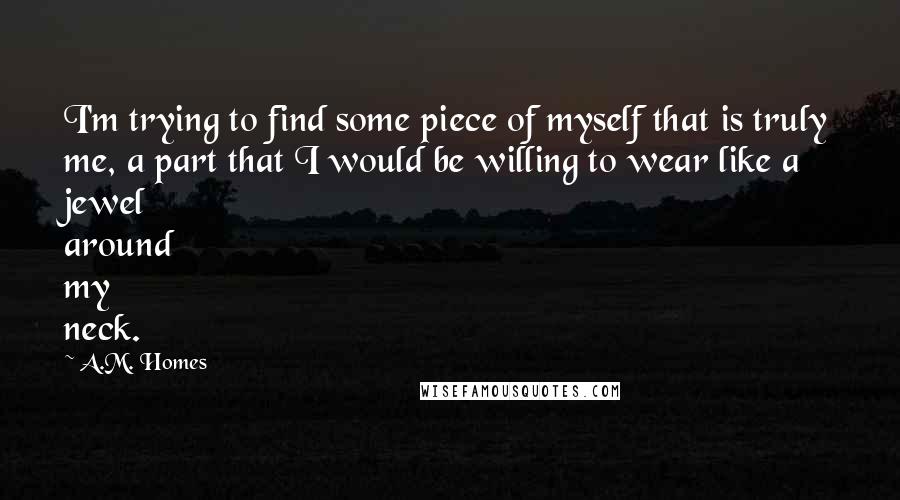 A.M. Homes Quotes: I'm trying to find some piece of myself that is truly me, a part that I would be willing to wear like a jewel around my neck.