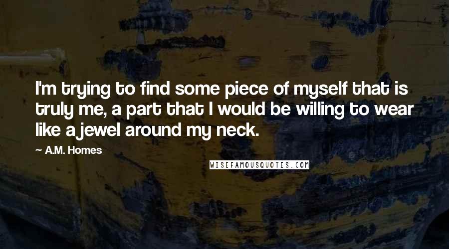 A.M. Homes Quotes: I'm trying to find some piece of myself that is truly me, a part that I would be willing to wear like a jewel around my neck.