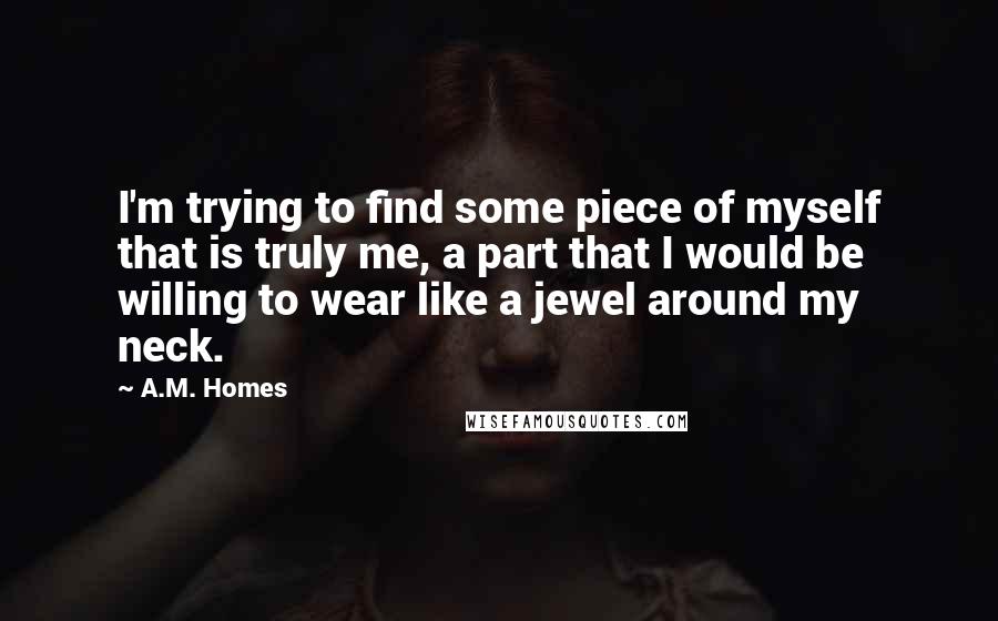 A.M. Homes Quotes: I'm trying to find some piece of myself that is truly me, a part that I would be willing to wear like a jewel around my neck.