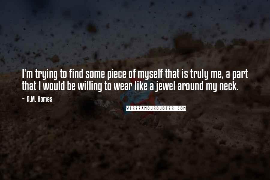 A.M. Homes Quotes: I'm trying to find some piece of myself that is truly me, a part that I would be willing to wear like a jewel around my neck.