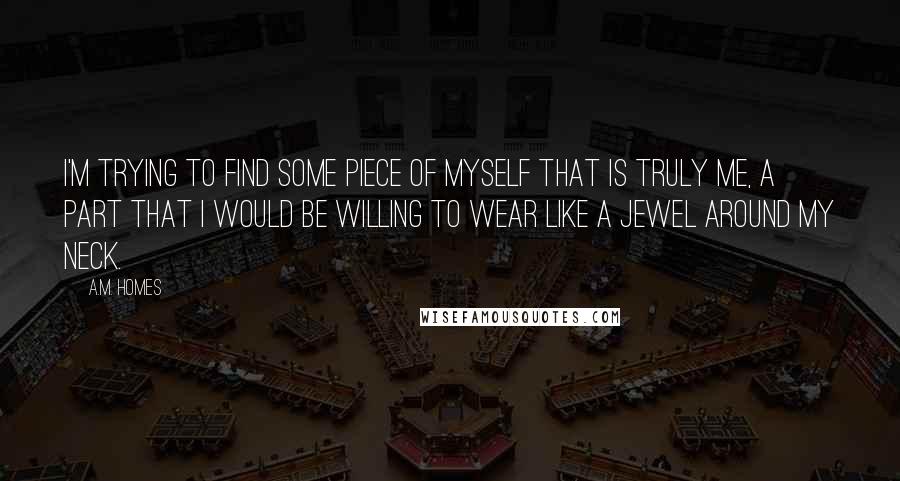 A.M. Homes Quotes: I'm trying to find some piece of myself that is truly me, a part that I would be willing to wear like a jewel around my neck.