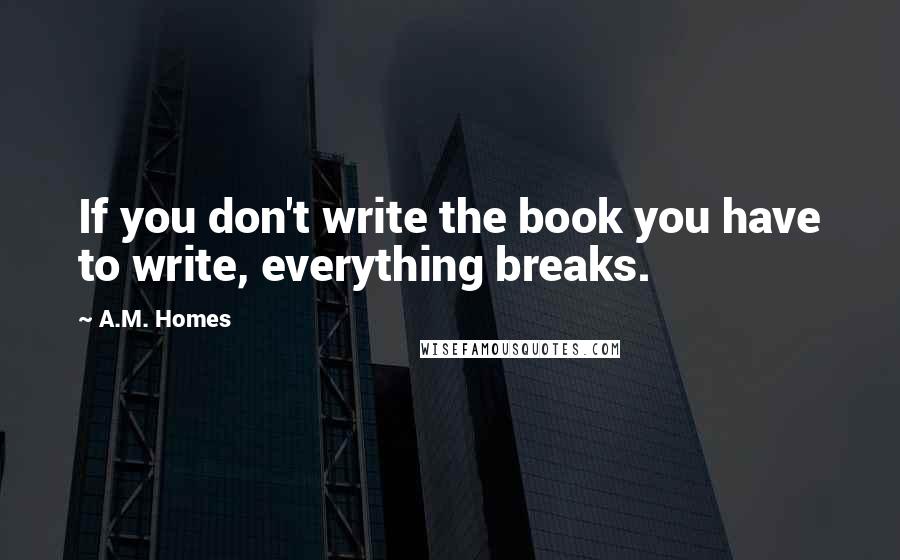 A.M. Homes Quotes: If you don't write the book you have to write, everything breaks.